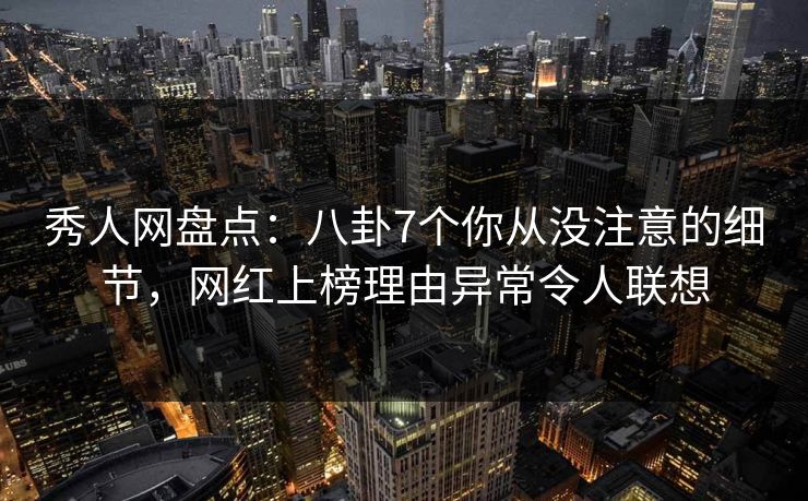 秀人网盘点：八卦7个你从没注意的细节，网红上榜理由异常令人联想