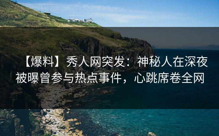【爆料】秀人网突发：神秘人在深夜被曝曾参与热点事件，心跳席卷全网
