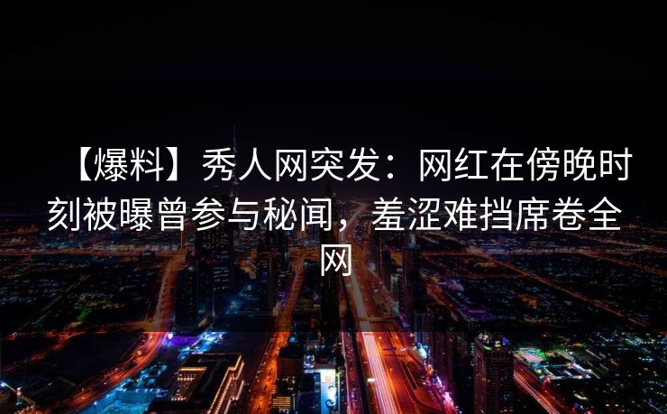 【爆料】秀人网突发：网红在傍晚时刻被曝曾参与秘闻，羞涩难挡席卷全网