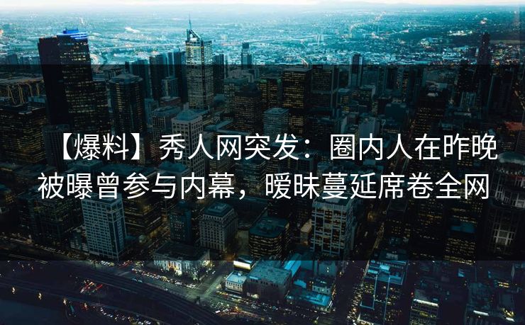 【爆料】秀人网突发：圈内人在昨晚被曝曾参与内幕，暧昧蔓延席卷全网