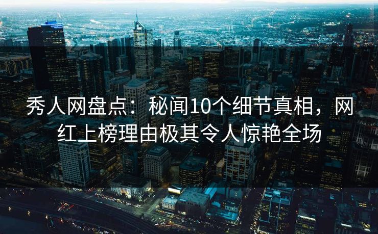秀人网盘点：秘闻10个细节真相，网红上榜理由极其令人惊艳全场