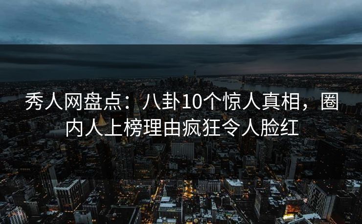 秀人网盘点：八卦10个惊人真相，圈内人上榜理由疯狂令人脸红