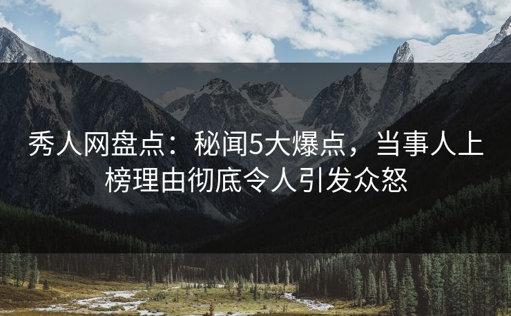 秀人网盘点：秘闻5大爆点，当事人上榜理由彻底令人引发众怒
