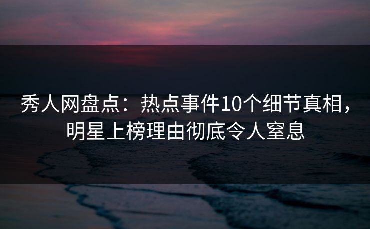 秀人网盘点：热点事件10个细节真相，明星上榜理由彻底令人窒息