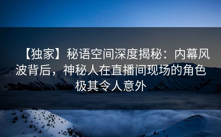【独家】秘语空间深度揭秘：内幕风波背后，神秘人在直播间现场的角色极其令人意外