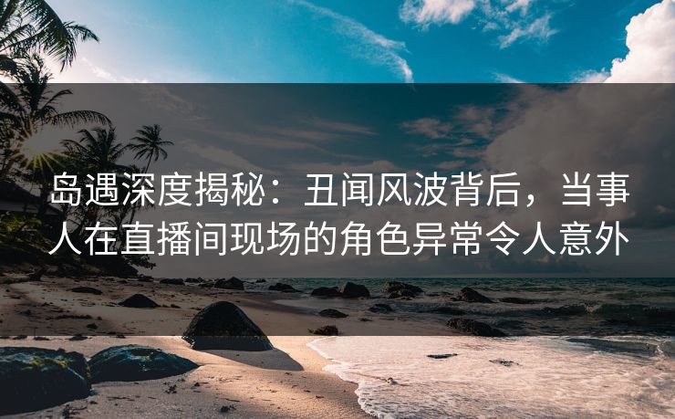 岛遇深度揭秘：丑闻风波背后，当事人在直播间现场的角色异常令人意外