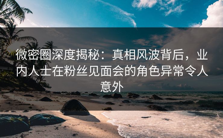 微密圈深度揭秘:真相风波背后,业内人士在粉丝见面会的角色异常令人意外 微密圈深度揭秘:真相风波背后,业内人士在粉丝见面会的角色异常令人意外