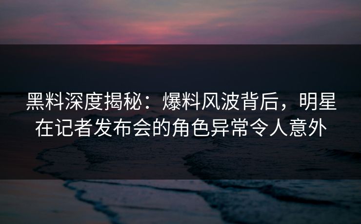 黑料深度揭秘:爆料风波背后,明星在记者发布会的角色异常令人意外 黑料深度揭秘:爆料风波背后,明星在记者发布会的角色异常令人意外