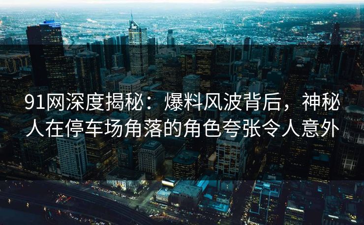 91网深度揭秘：爆料风波背后，神秘人在停车场角落的角色夸张令人意外