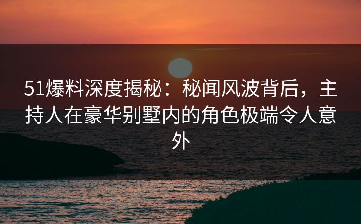 51爆料深度揭秘：秘闻风波背后，主持人在豪华别墅内的角色极端令人意外