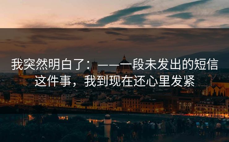 我突然明白了：——一段未发出的短信这件事，我到现在还心里发紧