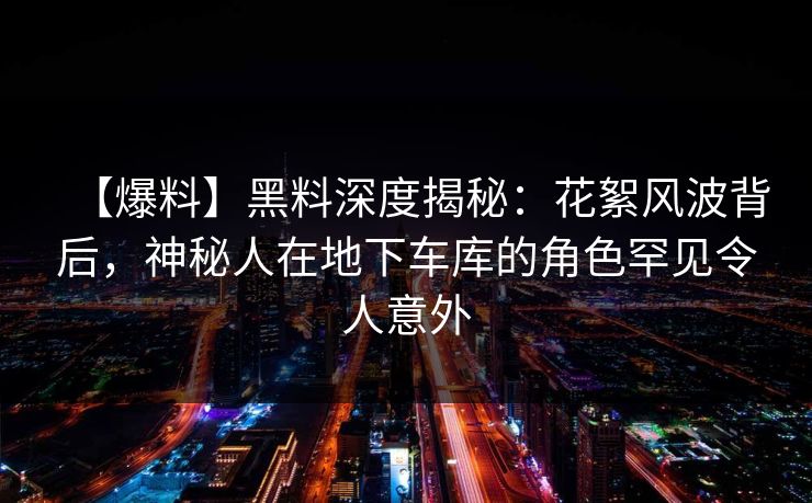 【爆料】黑料深度揭秘：花絮风波背后，神秘人在地下车库的角色罕见令人意外