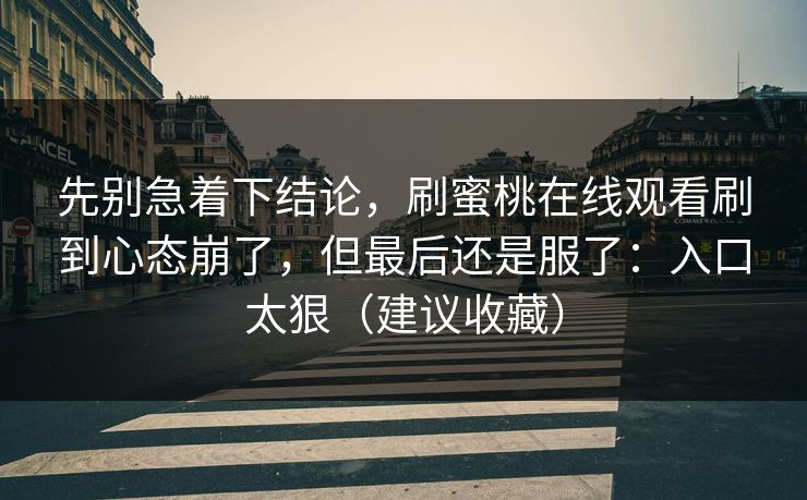 先别急着下结论，刷蜜桃在线观看刷到心态崩了，但最后还是服了：入口太狠（建议收藏）