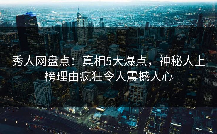 秀人网盘点：真相5大爆点，神秘人上榜理由疯狂令人震撼人心