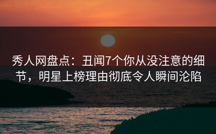 秀人网盘点：丑闻7个你从没注意的细节，明星上榜理由彻底令人瞬间沦陷