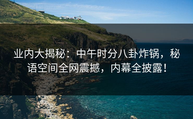 业内大揭秘：中午时分八卦炸锅，秘语空间全网震撼，内幕全披露！