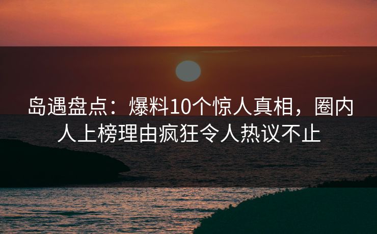 岛遇盘点：爆料10个惊人真相，圈内人上榜理由疯狂令人热议不止