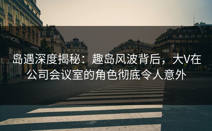 岛遇深度揭秘：趣岛风波背后，大V在公司会议室的角色彻底令人意外
