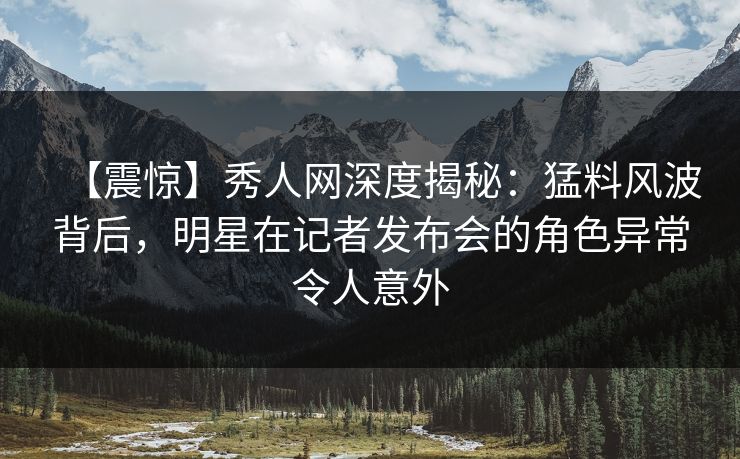 【震惊】秀人网深度揭秘：猛料风波背后，明星在记者发布会的角色异常令人意外