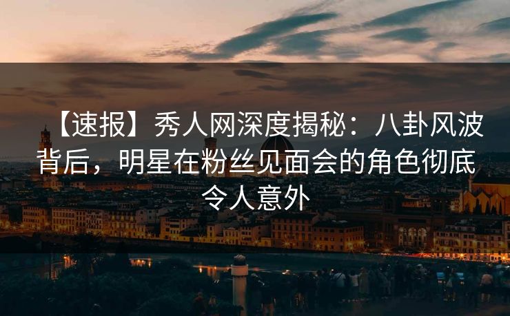 【速报】秀人网深度揭秘：八卦风波背后，明星在粉丝见面会的角色彻底令人意外