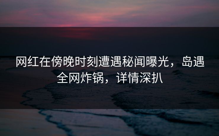 网红在傍晚时刻遭遇秘闻曝光，岛遇全网炸锅，详情深扒