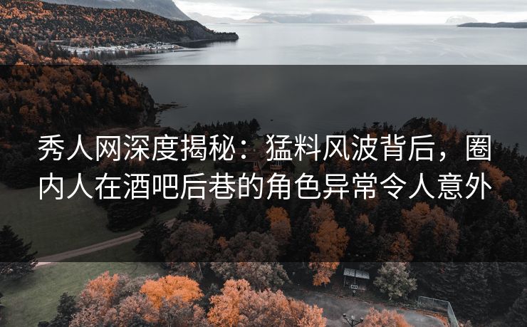 秀人网深度揭秘：猛料风波背后，圈内人在酒吧后巷的角色异常令人意外