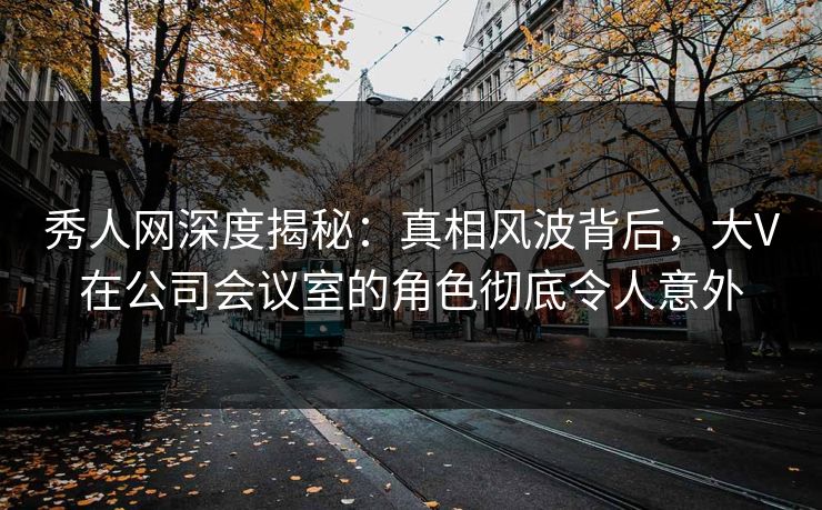 秀人网深度揭秘：真相风波背后，大V在公司会议室的角色彻底令人意外