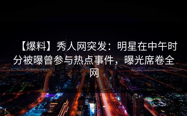 【爆料】秀人网突发：明星在中午时分被曝曾参与热点事件，曝光席卷全网