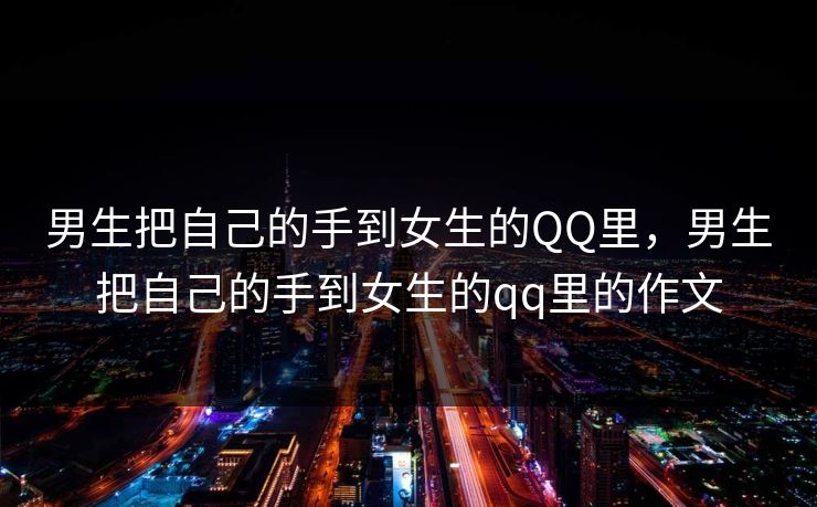 男生把自己的手到女生的QQ里，男生把自己的手到女生的qq里的作文