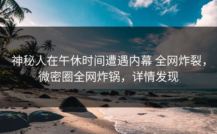神秘人在午休时间遭遇内幕 全网炸裂，微密圈全网炸锅，详情发现