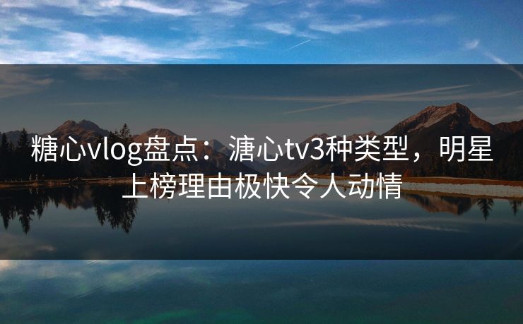 糖心vlog盘点：溏心tv3种类型，明星上榜理由极快令人动情
