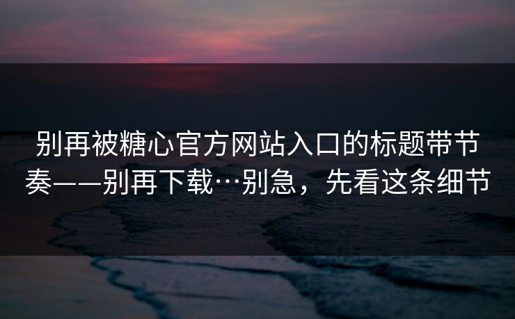 别再被糖心官方网站入口的标题带节奏——别再下载…别急，先看这条细节