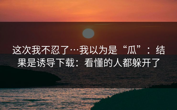 这次我不忍了…我以为是“瓜”：结果是诱导下载：看懂的人都躲开了