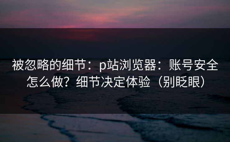 被忽略的细节：p站浏览器：账号安全怎么做？细节决定体验（别眨眼）