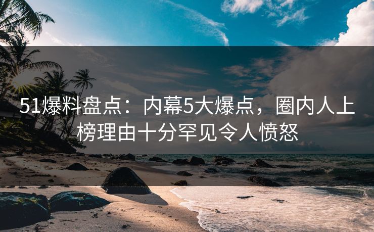 51爆料盘点：内幕5大爆点，圈内人上榜理由十分罕见令人愤怒