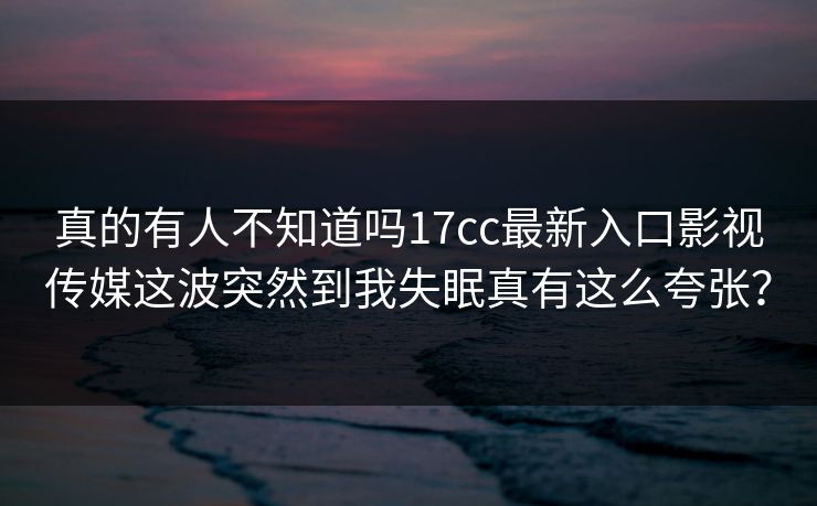 真的有人不知道吗17cc最新入口影视传媒这波突然到我失眠真有这么夸张? 真的有人不知道吗17cc最新入口影视传媒这波突然到我失眠真有这么夸张?