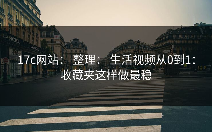 17c网站： 整理： 生活视频从0到1：收藏夹这样做最稳