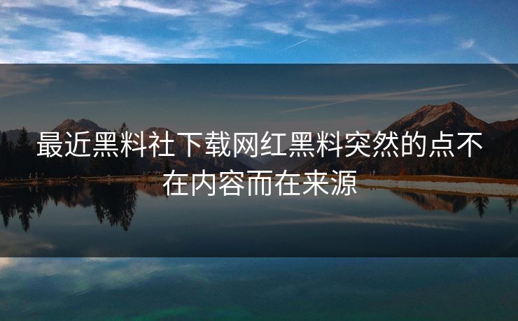 最近黑料社下载网红黑料突然的点不在内容而在来源 最近黑料社下载网红黑料突然的点不在内容而在来源