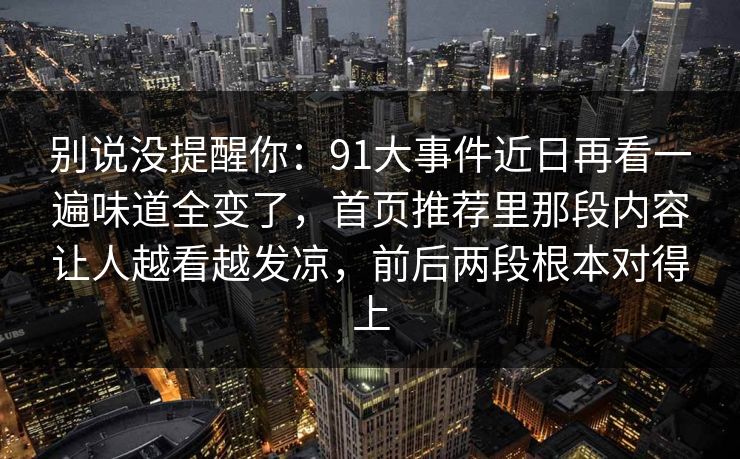 别说没提醒你:91大事件近日再看一遍味道全变了,首页推荐里那段内容让人越看越发凉,前后两段根本对得上 别说没提醒你:91大事件近日再看一遍味道全变了,首页推荐里那段内容让人越看越发凉,前后两段根本对得上